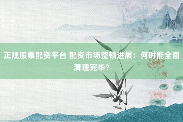 正规股票配资平台 配资市场整顿进展：何时能全面清理完毕？