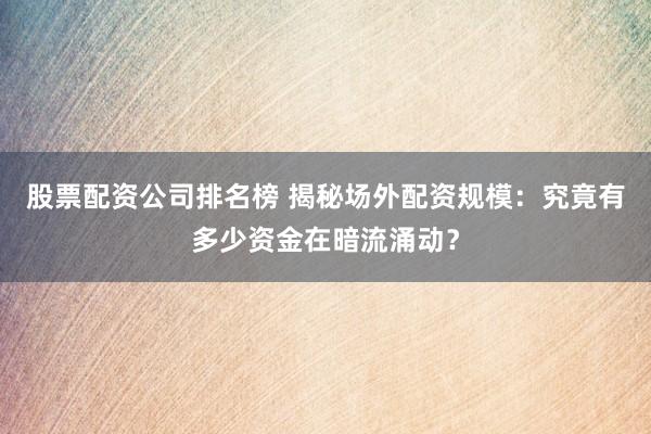 股票配资公司排名榜 揭秘场外配资规模：究竟有多少资金在暗流涌动？
