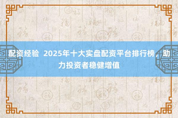 配资经验  2025年十大实盘配资平台排行榜，助力投资者稳健增值