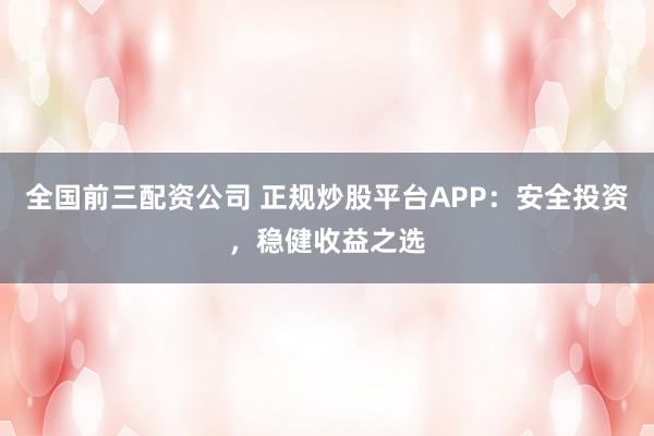 全国前三配资公司 正规炒股平台APP：安全投资，稳健收益之选