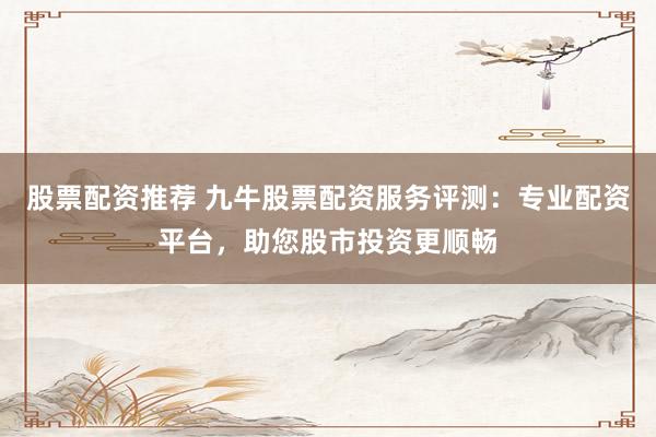 股票配资推荐 九牛股票配资服务评测：专业配资平台，助您股市投资更顺畅