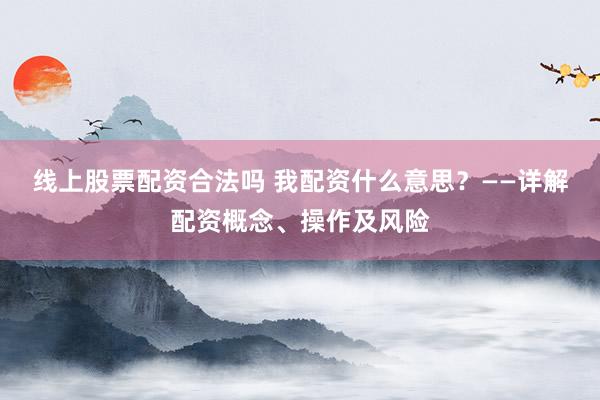 线上股票配资合法吗 我配资什么意思？——详解配资概念、操作及风险