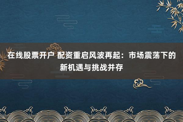 在线股票开户 配资重启风波再起：市场震荡下的新机遇与挑战并存