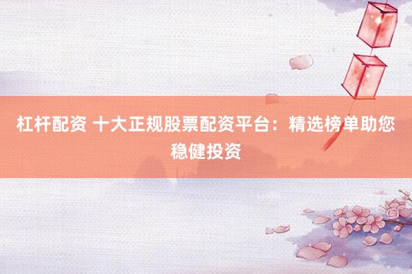 杠杆配资 十大正规股票配资平台：精选榜单助您稳健投资