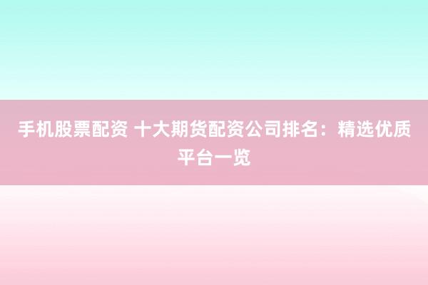 手机股票配资 十大期货配资公司排名：精选优质平台一览