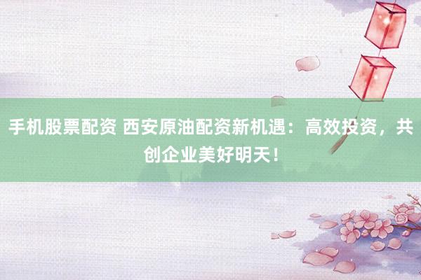 手机股票配资 西安原油配资新机遇：高效投资，共创企业美好明天！