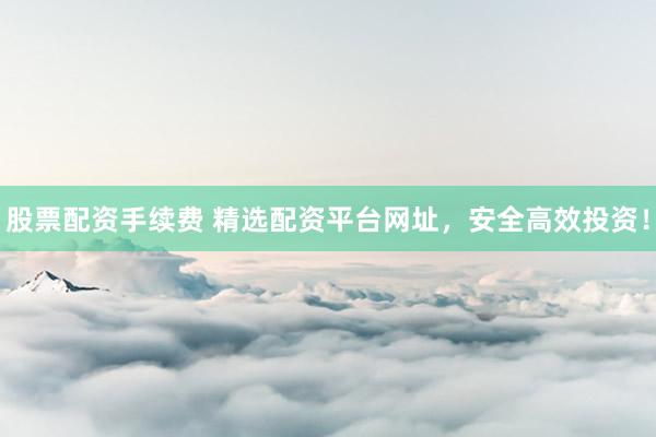 股票配资手续费 精选配资平台网址，安全高效投资！
