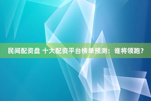 民间配资盘 十大配资平台榜单预测：谁将领跑？
