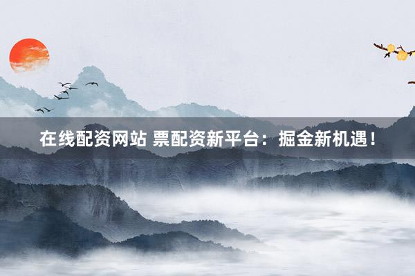 在线配资网站 票配资新平台：掘金新机遇！
