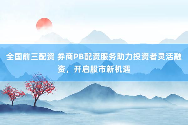 全国前三配资 券商PB配资服务助力投资者灵活融资，开启股市新机遇
