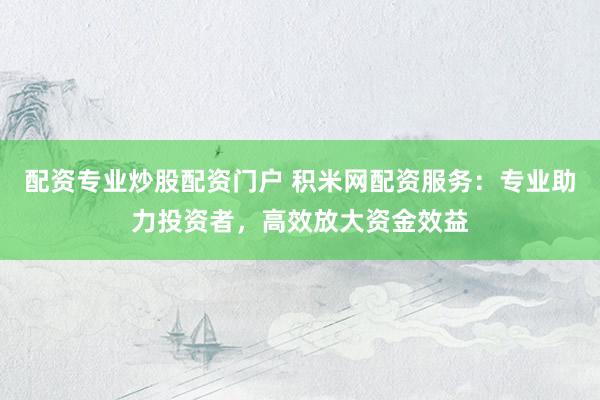 配资专业炒股配资门户 积米网配资服务：专业助力投资者，高效放大资金效益