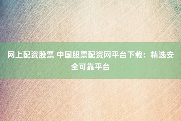 网上配资股票 中国股票配资网平台下载：精选安全可靠平台
