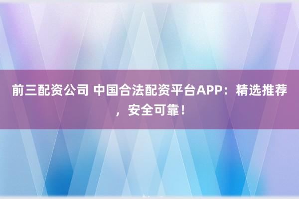 前三配资公司 中国合法配资平台APP：精选推荐，安全可靠！