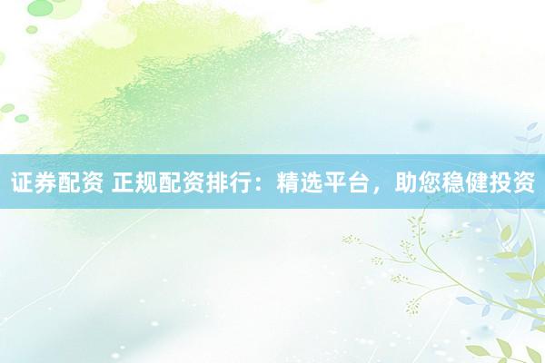 证券配资 正规配资排行：精选平台，助您稳健投资