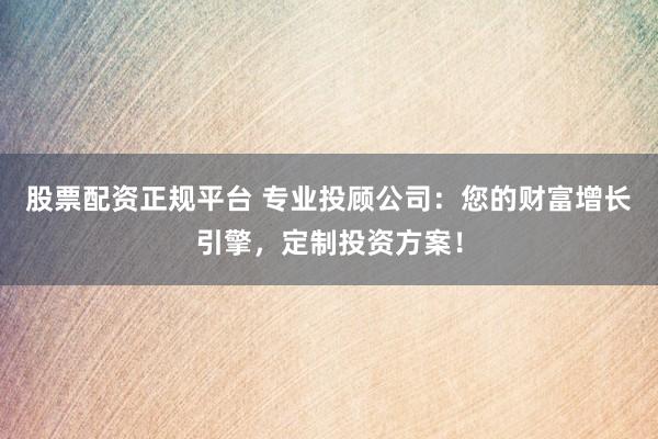 股票配资正规平台 专业投顾公司：您的财富增长引擎，定制投资方案！