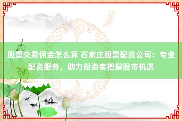 股票交易佣金怎么算 石家庄股票配资公司：专业配资服务，助力投资者把握股市机遇