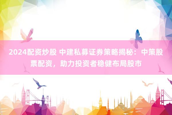 2024配资炒股 中建私募证券策略揭秘：中策股票配资，助力投资者稳健布局股市