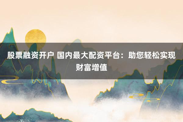 股票融资开户 国内最大配资平台：助您轻松实现财富增值