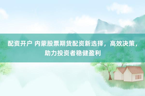 配资开户 内蒙股票期货配资新选择，高效决策，助力投资者稳健盈利