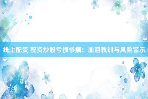 线上配资 配资炒股亏损惨痛：血泪教训与风险警示