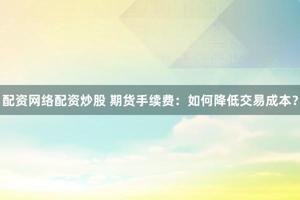 配资网络配资炒股 期货手续费：如何降低交易成本？