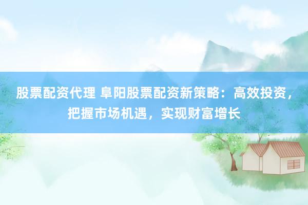 股票配资代理 阜阳股票配资新策略：高效投资，把握市场机遇，实现财富增长