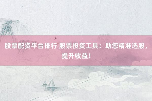 股票配资平台排行 股票投资工具：助您精准选股，提升收益！