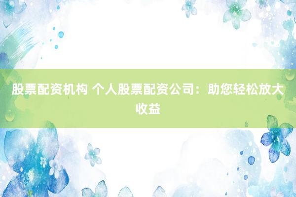 股票配资机构 个人股票配资公司：助您轻松放大收益