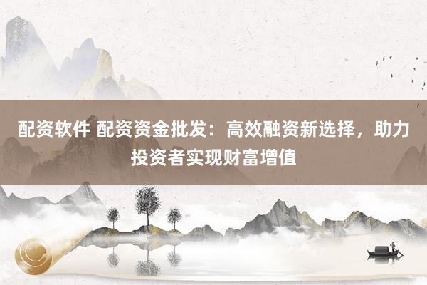 配资软件 配资资金批发：高效融资新选择，助力投资者实现财富增值
