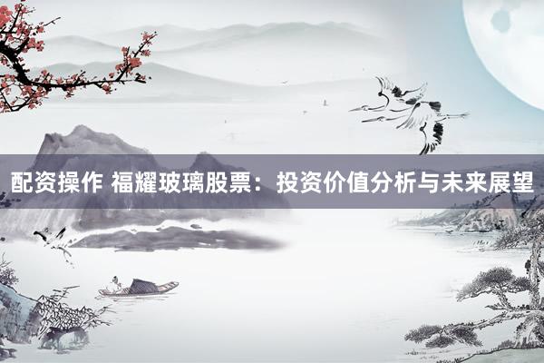 配资操作 福耀玻璃股票：投资价值分析与未来展望