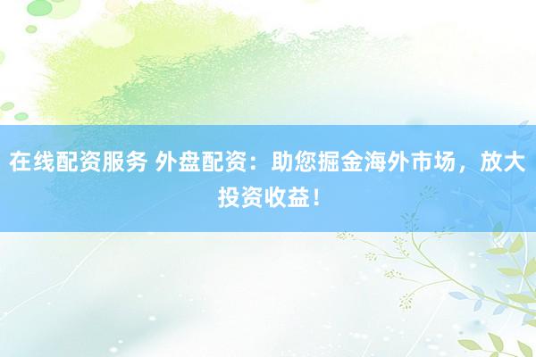 在线配资服务 外盘配资：助您掘金海外市场，放大投资收益！