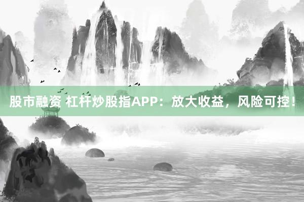 股市融资 杠杆炒股指APP：放大收益，风险可控！