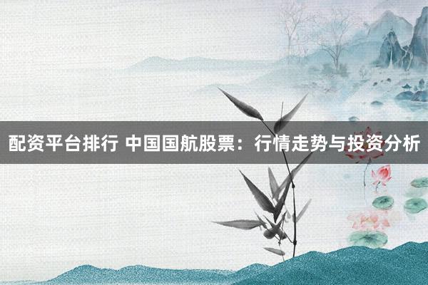 配资平台排行 中国国航股票：行情走势与投资分析