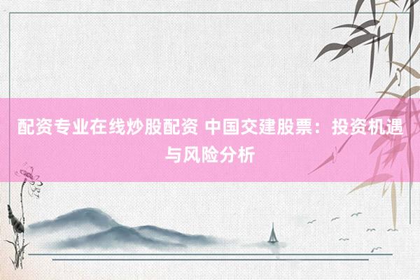 配资专业在线炒股配资 中国交建股票：投资机遇与风险分析