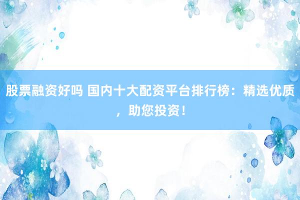股票融资好吗 国内十大配资平台排行榜：精选优质，助您投资！