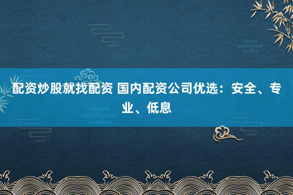 配资炒股就找配资 国内配资公司优选：安全、专业、低息