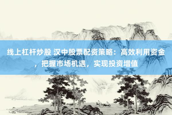 线上杠杆炒股 汉中股票配资策略：高效利用资金，把握市场机遇，实现投资增值