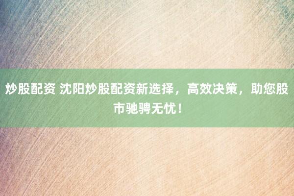 炒股配资 沈阳炒股配资新选择，高效决策，助您股市驰骋无忧！