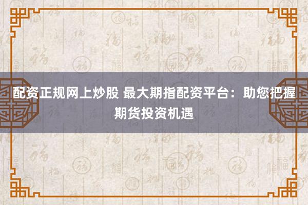 配资正规网上炒股 最大期指配资平台：助您把握期货投资机遇