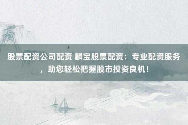 股票配资公司配资 麟宝股票配资：专业配资服务，助您轻松把握股市投资良机！