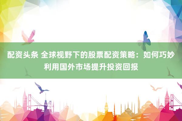 配资头条 全球视野下的股票配资策略：如何巧妙利用国外市场提升投资回报