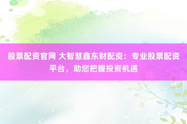 股票配资官网 大智慧鑫东财配资：专业股票配资平台，助您把握投资机遇