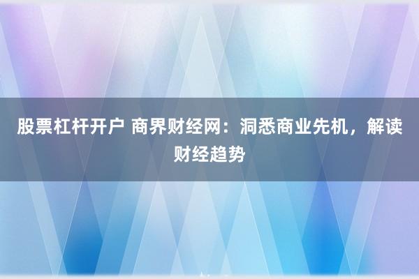 股票杠杆开户 商界财经网：洞悉商业先机，解读财经趋势