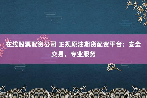 在线股票配资公司 正规原油期货配资平台：安全交易，专业服务