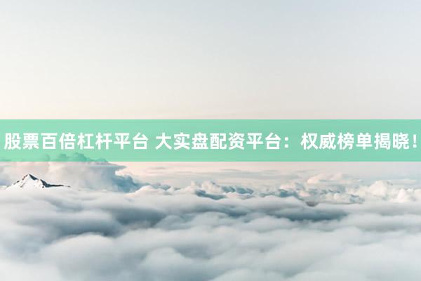 股票百倍杠杆平台 大实盘配资平台：权威榜单揭晓！