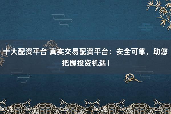 十大配资平台 真实交易配资平台：安全可靠，助您把握投资机遇！