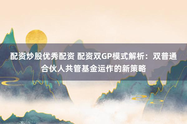 配资炒股优秀配资 配资双GP模式解析:双普通合伙人共管基金运作的新策略
