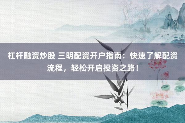 杠杆融资炒股 三明配资开户指南：快速了解配资流程，轻松开启投资之路！