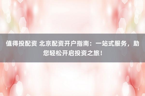 值得投配资 北京配资开户指南:一站式服务,助您轻松开启投资之旅!
