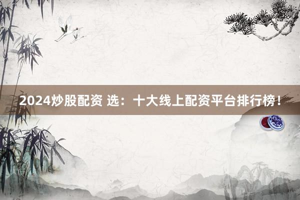 2024炒股配资 选:十大线上配资平台排行榜!